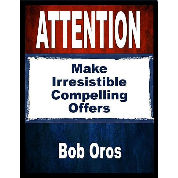 Attention: Make Irresistible Compelling Offers, Bob Oros