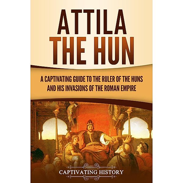 Attila the Hun: A Captivating Guide to the Ruler of the Huns and His Invasions of the Roman Empire, Captivating History