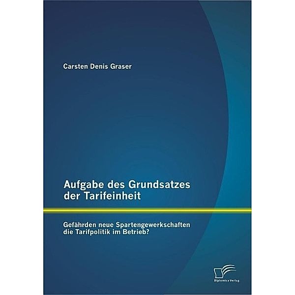 Aufgabe des Grundsatzes der Tarifeinheit: Gefährden neue Spartengewerkschaften die Tarifpolitik im Betrieb?, Carsten Denis Graser