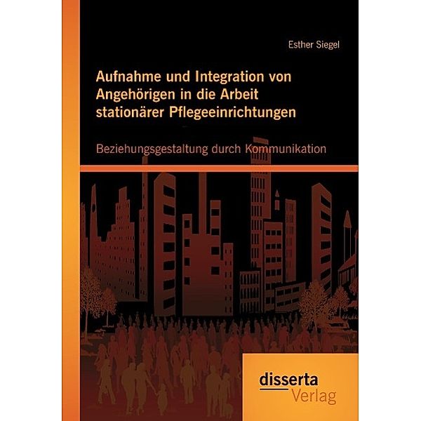 Aufnahme und Integration von Angehörigen in die Arbeit stationärer Pflegeeinrichtungen: Beziehungsgestaltung durch Kommu, Esther Siegel