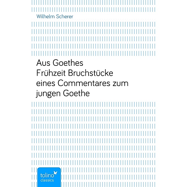 Aus Goethes FrühzeitBruchstücke eines Commentares zum jungen Goethe, Wilhelm Scherer