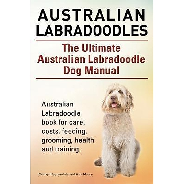Australian Labradoodles. The Ultimate Australian Labradoodle Dog Manual. Australian Labradoodle book for care, costs, feeding, grooming, health and training., George Hoppendale, Asia Moore