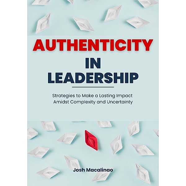 Authenticity in Leadership: Strategies to Make a Lasting Impact Amidst Complexity and Uncertainty, Josh Macalinao