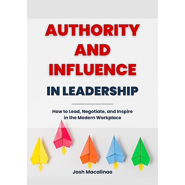 Authority and Influence in Leadership: How to Lead, Negotiate, and Inspire in the Modern Workplace, Josh Macalinao