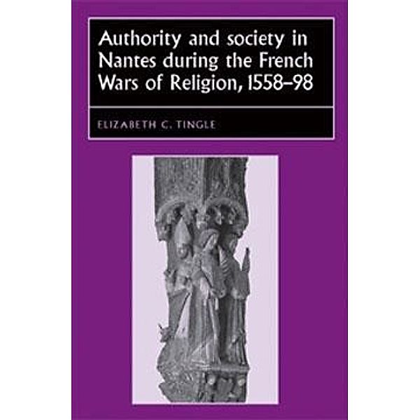 Authority and society in Nantes during the French Wars of Religion, 1558-1598 / Studies in Early Modern European History, Elizabeth C. Tingle