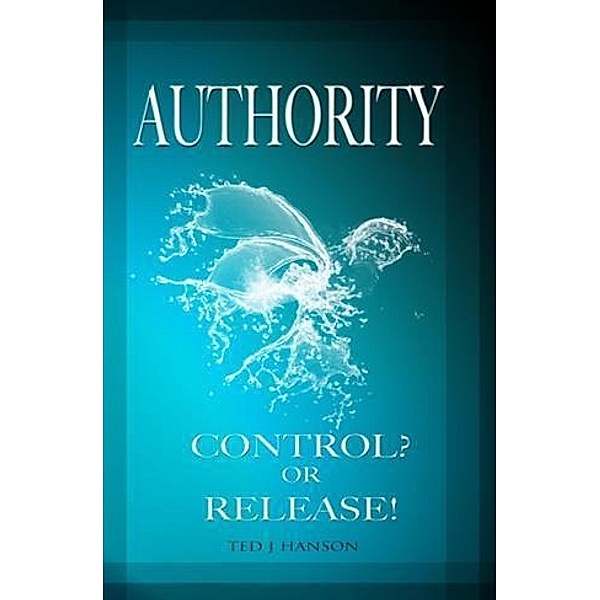 AUTHORITY - CONTROL? OR RELEASE!, Ted J. Hanson