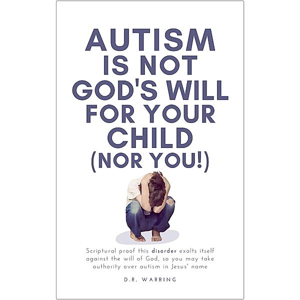 Autism Is Not God's Will for Your Child (Nor You!): Scriptural Proof This Disorder Exalts Itself Against the Will of God, So You May Take Authority Over Autism in Jesus' Name, D. R. Warring