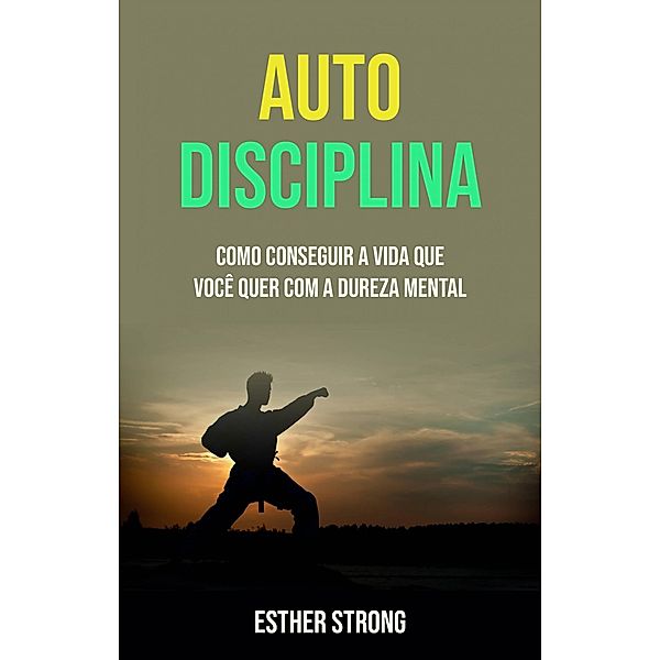 Auto Disciplina :  Como Conseguir A Vida Que Você Quer Com A Dureza Mental, Esther Strong