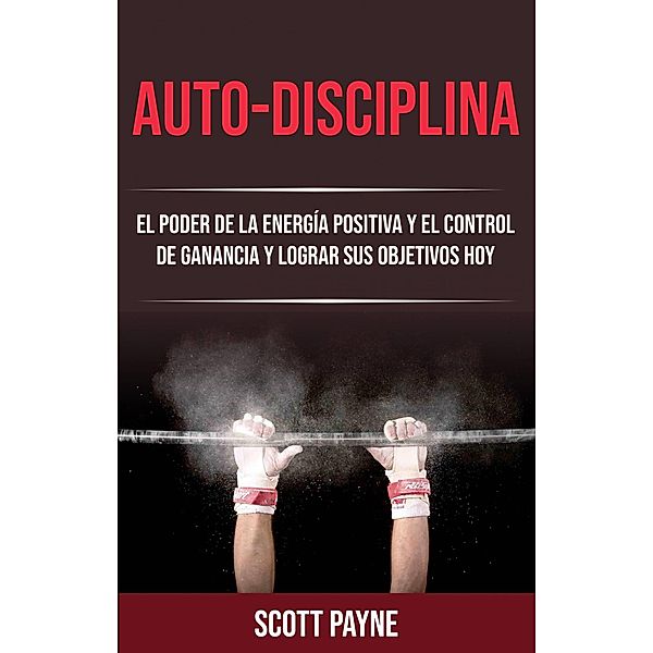 Auto-disciplina: El Poder De La Energía Positiva Y El Control De Ganancia Y Lograr Sus Objetivos Hoy, Scott Payne