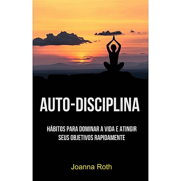 Auto-Disciplina: Hábitos Para Dominar A Vida E Atingir Seus Objetivos Rapidamente, Joanna Roth