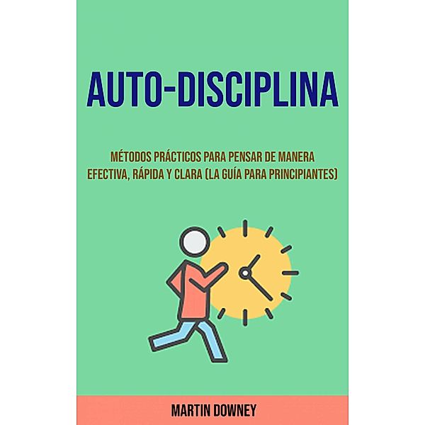 Auto-Disciplina: Métodos Prácticos Para Pensar De Manera Efectiva, Rápida Y Clara (La Guía Para Principiantes), Martin Downey