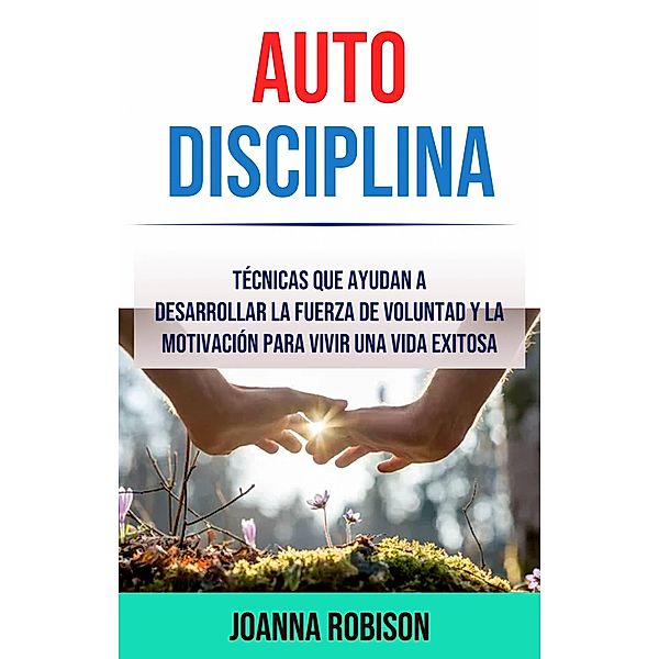 Auto-Disciplina: Técnicas Que Ayudan A Desarrollar La Fuerza De Voluntad Y La Motivación Para Vivir Una Vida Exitosa, Joanna Robison