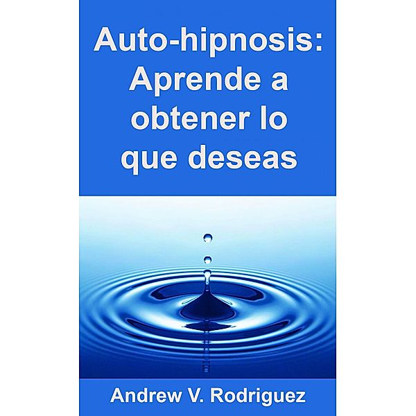 Auto-hipnosis: Aprende a obtener lo que deseas (Hypnosis.) / Hypnosis., Andrew V. Rodriguez