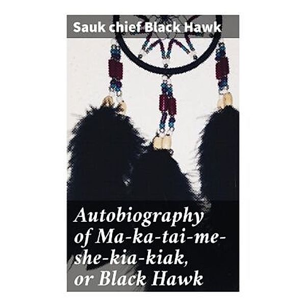 Autobiography of Ma-ka-tai-me-she-kia-kiak, or Black Hawk, Sauk chief Black Hawk