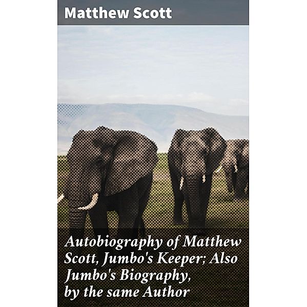 Autobiography of Matthew Scott, Jumbo's Keeper; Also Jumbo's Biography, by the same Author, Matthew Scott