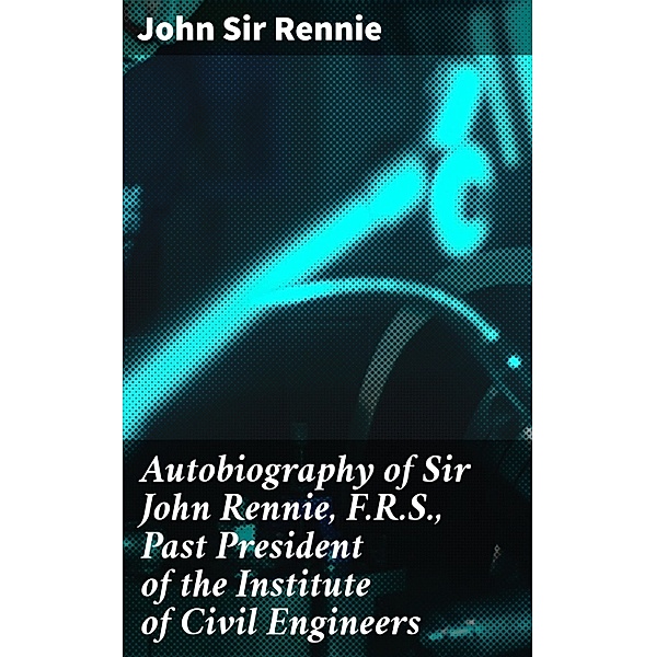 Autobiography of Sir John Rennie, F.R.S., Past President of the Institute of Civil Engineers, John Rennie