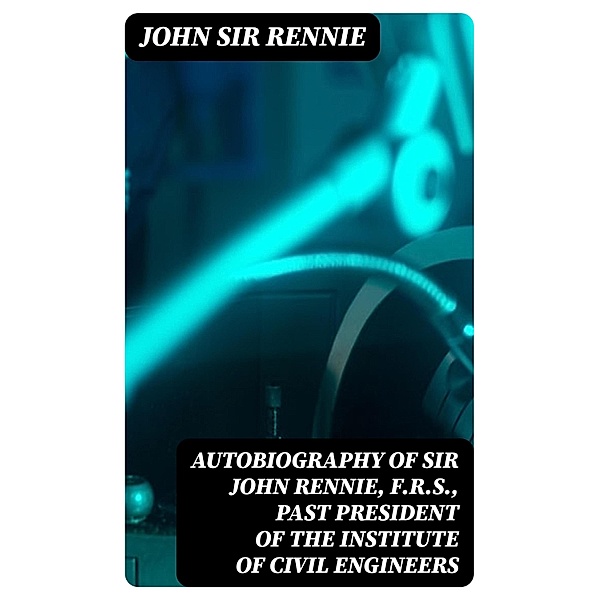 Autobiography of Sir John Rennie, F.R.S., Past President of the Institute of Civil Engineers, John Rennie