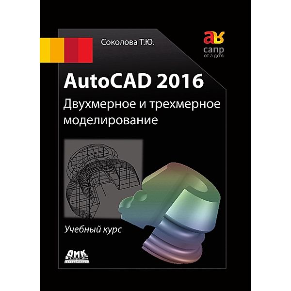 AutoCAD 2016. Dvuhmernoe i trehmernoe modelirovanie : uchebnyy kurs, T. Yu. Sokolova