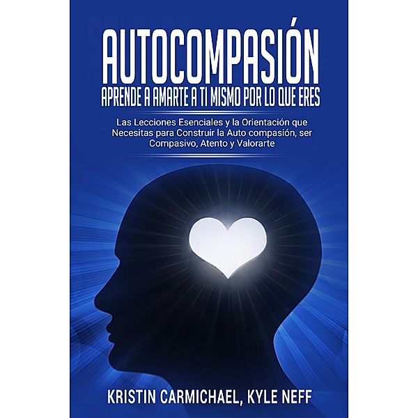 Autocompasión: Aprende a amarte a ti mismo por lo que eres: Las Lecciones Esenciales y la Orientación que Necesitas para Construir la Auto compasión, ser Compasivo, Atento y Valorarte, Kyle Neff, Kristin Carmichael