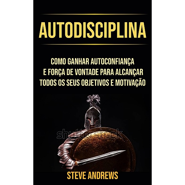 Autodisciplina : Como Ganhar Autoconfiança E Força De Vontade Para Alcançar Todos Os Seus Objetivos E Motivação, Steve Andrews