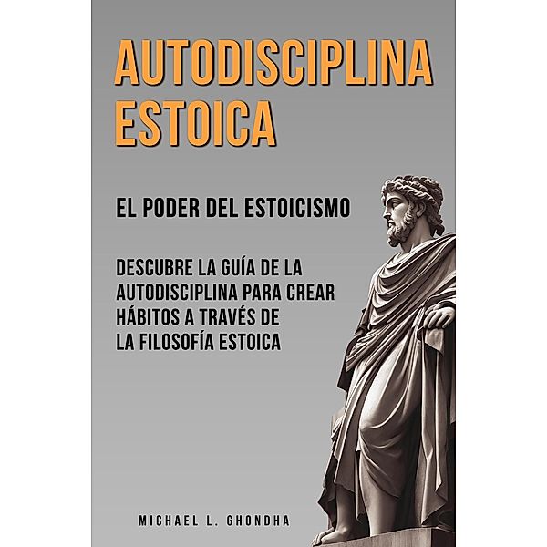 Autodisciplina Estoica:  El Poder Del Estoicismo. Descubre La Guía De La Autodisciplina Para Crear Hábitos A Través De La Filosofía Estoica, Michael L. Ghondha