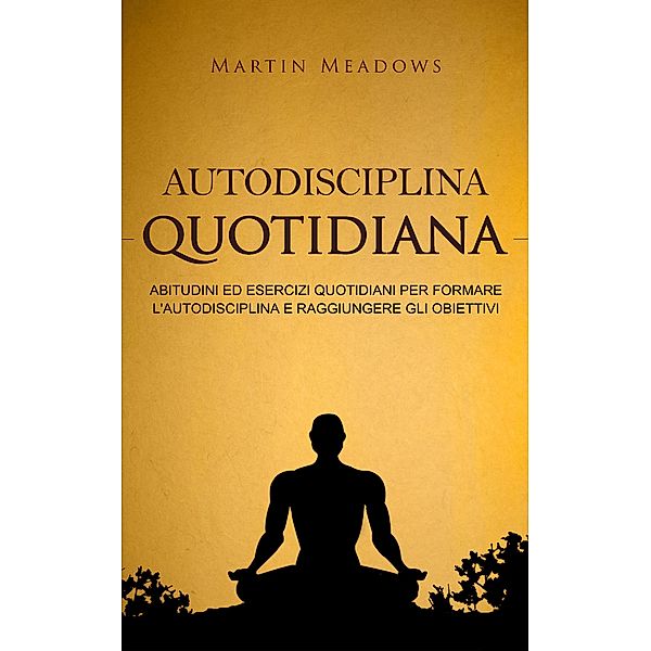 Autodisciplina quotidiana: Abitudini ed esercizi quotidiani per formare l'autodisciplina e raggiungere gli obiettivi, Martin Meadows