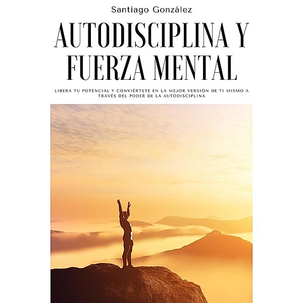 Autodisciplina y fuerza mental: Libera tu potencial y conviértete en la mejor versión de ti mismo a través del poder de la autodisciplina, Santiago González