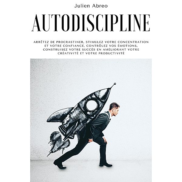 Autodiscipline: Arrêtez de procrastiner, stimulez votre concentration et votre confiance, contrôlez vos émotions, construisez votre succès en améliorant votre créativité et votre productivité, Julien Abreo