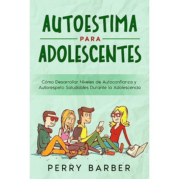 Autoestima para Adolescentes: Cómo Desarrollar Niveles de Autoconfianza y Autorespeto Saludables Durante la Adolescencia, Perry Barber