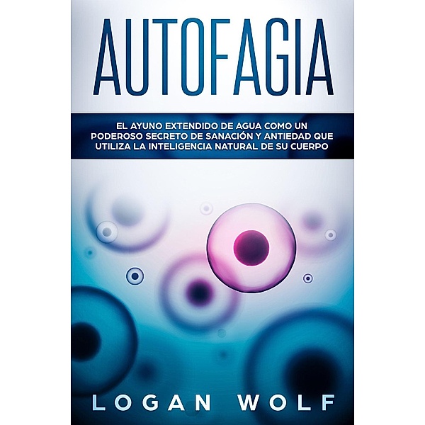 Autofagia: El Ayuno Extendido De Agua Como Un Poderoso Secreto De Sanación y Antiedad Que Utiliza La Inteligencia Natural De Su Cuerpo, Logan Wolf
