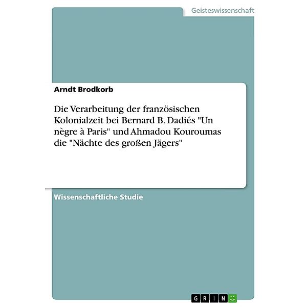 Autoren im Vergleich - Die Verarbeitung der französischen Kolonialzeit bei Bernard B. Dadié und Ahmadou Kourouma am Beispiel der Veröffentlichungen Un nègre à Paris (1959) und die Nächte des grossen Jägers (1999), Arndt Brodkorb