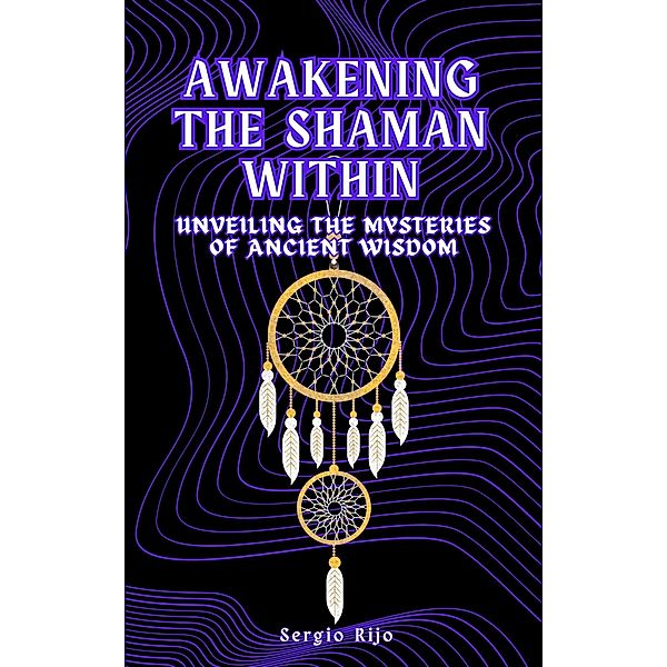 Awakening the Shaman Within: Unveiling the Mysteries of Ancient Wisdom, Sergio Rijo