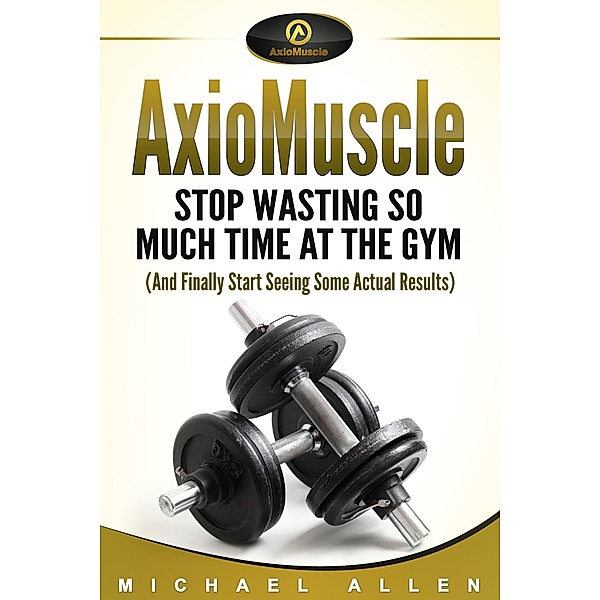 AxioMuscle: Stop Wasting So Much Time at the Gym (And Finally Start Seeing Some Actual Results), Michael Allen