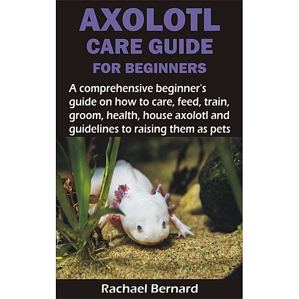 AXOLOTL CARE GUIDE FOR BEGINNERS, Rachael Bernard