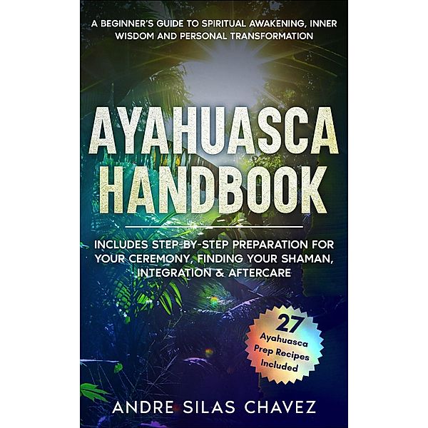 Ayahuasca Handbook: A Beginner's Guide to Spiritual Awakening, Inner Wisdom & Personal Transformation-Includes Step-by-Step Preparation For Your Ceremony, Finding Your Shaman, Integration & Aftercare (Plant Medicine Handbooks) / Plant Medicine Handbooks, Andre Silas Chavez