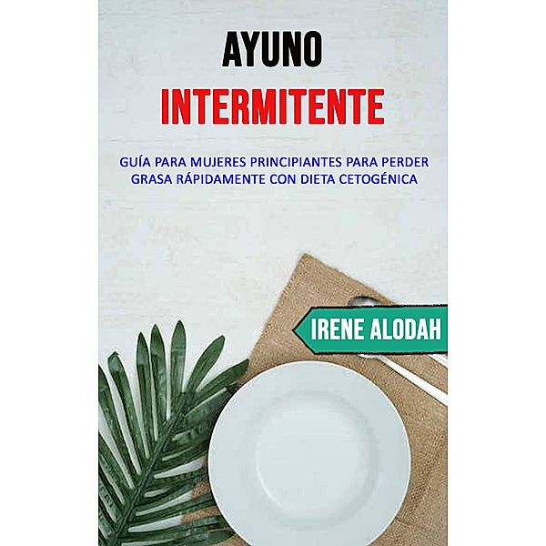 Ayuno Intermitente: Guía Para Mujeres Principiantes Para Perder Grasa Rápidamente Con Dieta Cetogénica, Irene Alodah