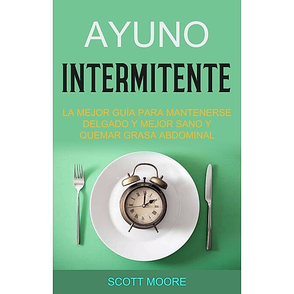 Ayuno Intermitente: La Mejor Guía Para Mantenerse Delgado Y Mejor Sano Y Quemar Grasa Abdominal (La fase de subalimentación debe durar todo el día, aplicando las reglas de la dieta de ayuno inter) / La fase de subalimentación debe durar todo el día, aplicando las reglas de la dieta de ayuno inter, Scott Moore