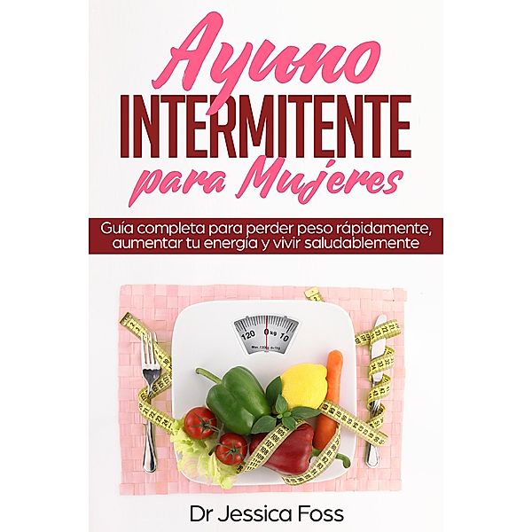 Ayuno Intermitente para Mujeres: Guía completa para perder peso rápidamente, aumentar tu energía y vivir saludablemente, Jessica Foss
