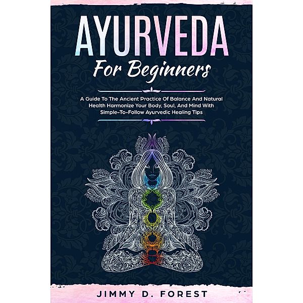 Ayurveda For Beginners - A Guide To The Ancient Practice Of Balance And Natural Health Harmonize Your Body, Soul, And Mind With Simple-To-Follow Ayurvedic Healing Tips, Jimmy D. Forest