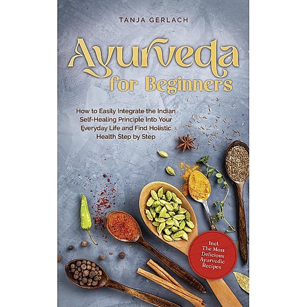 Ayurveda for Beginners How to Easily Integrate the Indian Self-Healing Principle Into Your Everyday Life and Find Holistic Health Step by Step Incl. The Most Delicious Ayurvedic Recipes, Tanja Gerlach