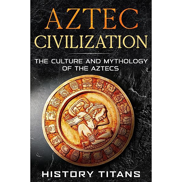 Aztec Civilization: The Culture and Mythology of the Aztecs, History Titans