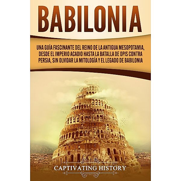 Babilonia: Una guía fascinante del reino de la antigua Mesopotamia, desde el Imperio acadio hasta la batalla de Opis contra Persia, sin olvidar la mitología y el legado de Babilonia, Captivating History