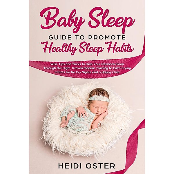 Baby Sleep Guide to Promote Healthy Sleep Habits: Wise Tips and Tricks to Help Your Newborn Sleep Through the Night, Proven Modern Training to Calm Crying Infants for No Cry Nights and a Happy Child, Heidi Oster