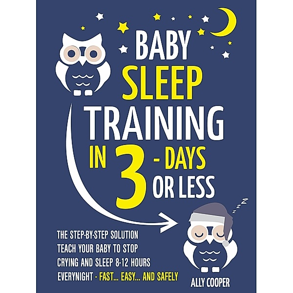 Baby Sleep Training In 3 Days Or Less: The Step-By-Step Solution To Teach Your Baby To Stop Crying And Sleep 8-12 Hours Every Night! - FAST...EASY... AND SAFELY, Ally Cooper