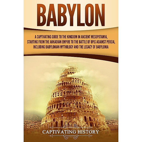 Babylon: A Captivating Guide to the Kingdom in Ancient Mesopotamia, Starting from the Akkadian Empire to the Battle of Opis Against Persia, Including Babylonian Mythology and the Legacy of Babylonia, Captivating History