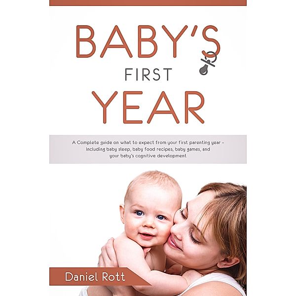 Baby's First Year: A Complete Guide on What to Expect From Your First Parenting Year - Including Baby Sleep, Baby Food Recipes, Baby Games, and Your Baby's Cognitive Development, Daniel Rott