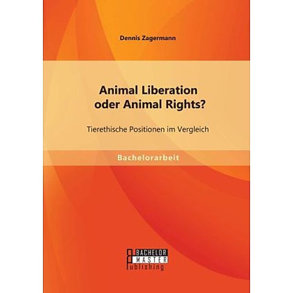 Bachelorarbeit / Animal Liberation oder Animal Rights? Tierethische Positionen im Vergleich, Dennis Zagermann