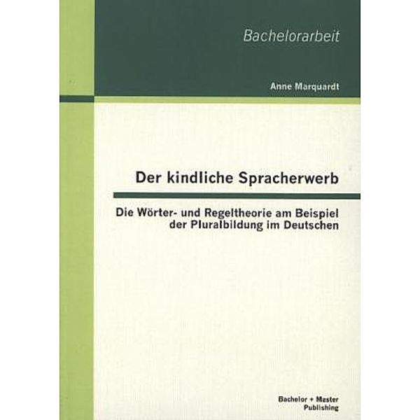 Bachelorarbeit / Der kindliche Spracherwerb: Die Wörter- und Regeltheorie am Beispiel der Pluralbildung im Deutschen, Anne Marquardt