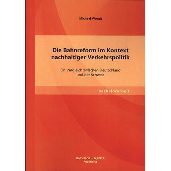 Bachelorarbeit / Die Bahnreform im Kontext nachhaltiger Verkehrspolitik: Ein Vergleich zwischen Deutschland und der Schweiz, Michael Woodt