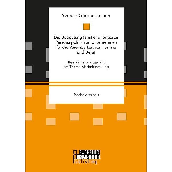 Bachelorarbeit / Die Bedeutung familienorientierter Personalpolitik von Unternehmen für die Vereinbarkeit von Familie und Beruf. Beispielhaft dargestellt am Thema Kinderbetreuung, Yvonne Oberbeckmann